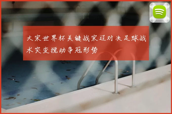 大宋世界杯关键战宋辽对决足球战术突变搅动争冠形势