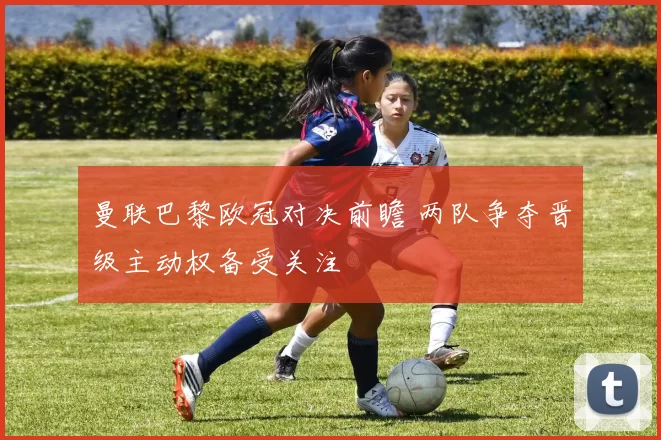 曼联巴黎欧冠对决前瞻 两队争夺晋级主动权备受关注