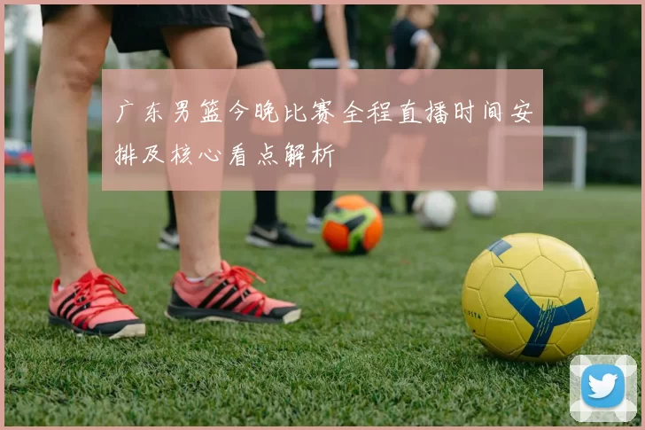 广东男篮今晚比赛全程直播时间安排及核心看点解析