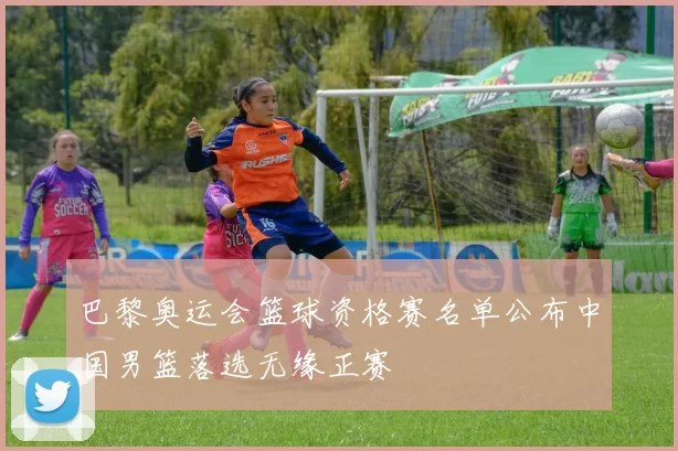 巴黎奥运会篮球资格赛名单公布中国男篮落选无缘正赛