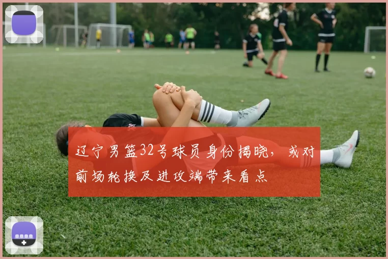 辽宁男篮32号球员身份揭晓，或对前场轮换及进攻端带来看点