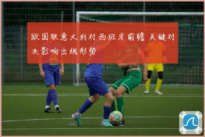 欧国联意大利对西班牙前瞻 关键对决影响出线形势