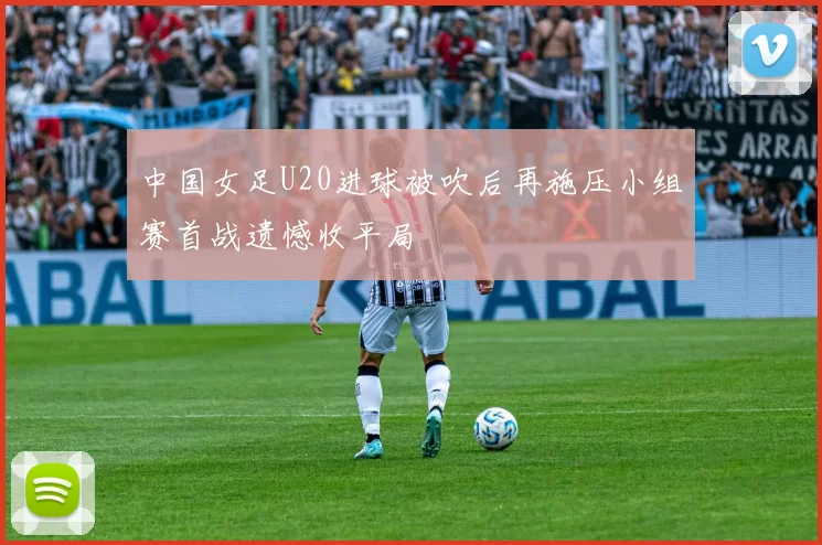 中国女足U20进球被吹后再施压小组赛首战遗憾收平局