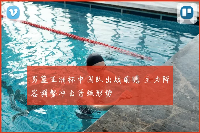 男篮亚洲杯中国队出战前瞻 主力阵容调整冲击晋级形势