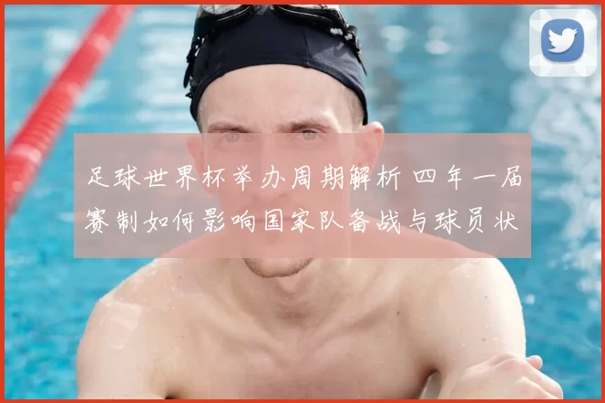 足球世界杯举办周期解析 四年一届赛制如何影响国家队备战与球员状态