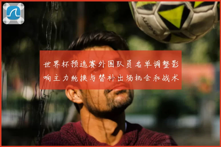世界杯预选赛外围队员名单调整影响主力轮换与替补出场机会和战术应对