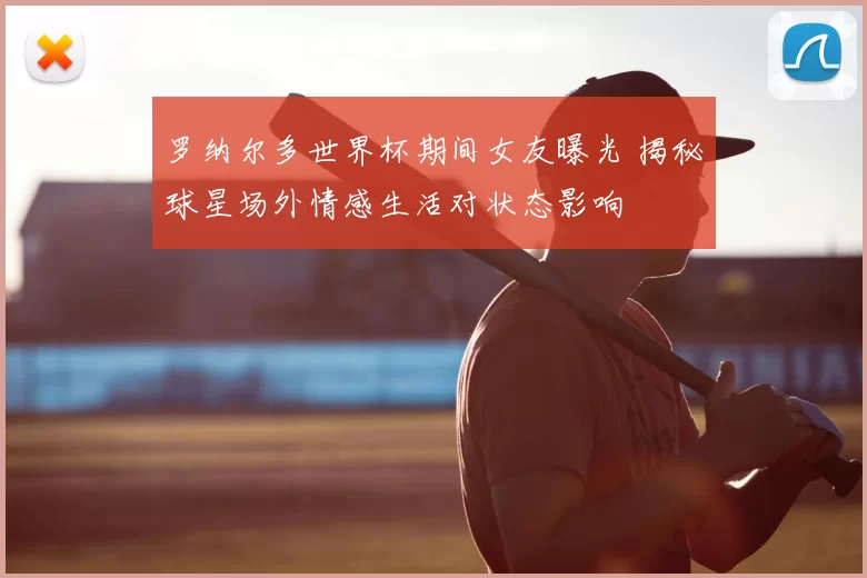 罗纳尔多世界杯期间女友曝光 揭秘球星场外情感生活对状态影响