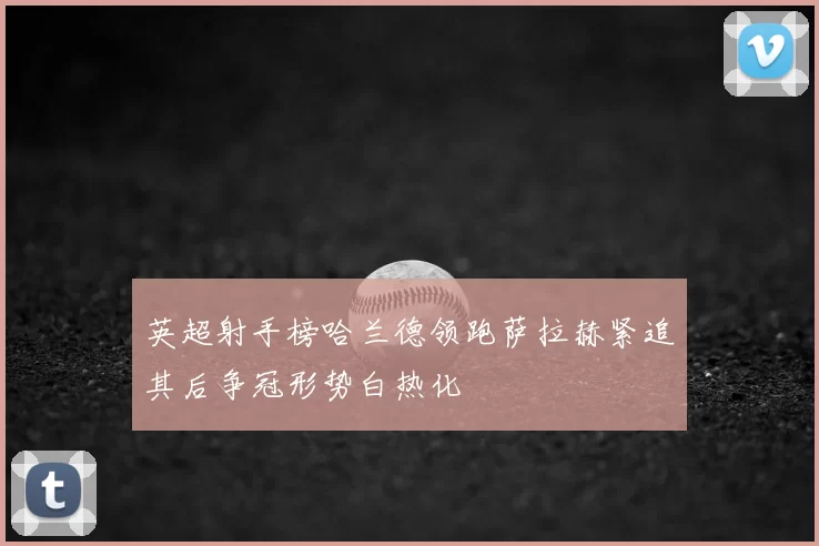 英超射手榜哈兰德领跑萨拉赫紧追其后争冠形势白热化