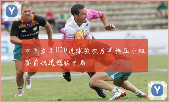 中国女足U20进球被吹后再施压小组赛首战遗憾收平局