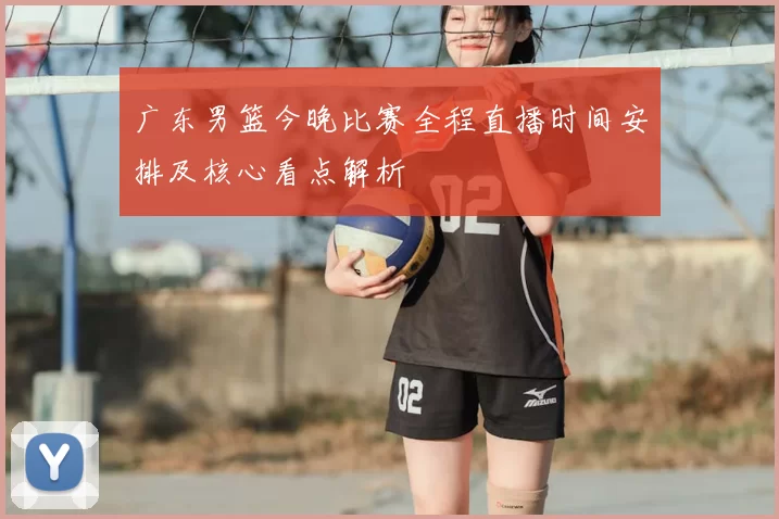广东男篮今晚比赛全程直播时间安排及核心看点解析