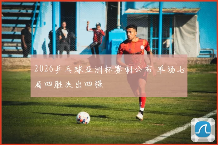 2026乒乓球亚洲杯赛制公布 单场七局四胜决出四强