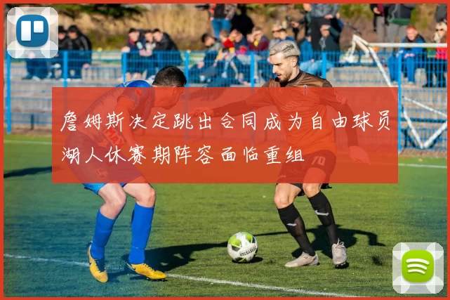 詹姆斯决定跳出合同成为自由球员湖人休赛期阵容面临重组