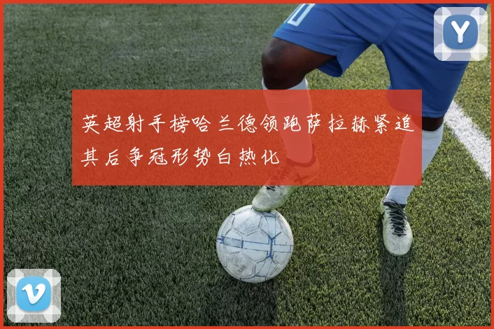 英超射手榜哈兰德领跑萨拉赫紧追其后争冠形势白热化