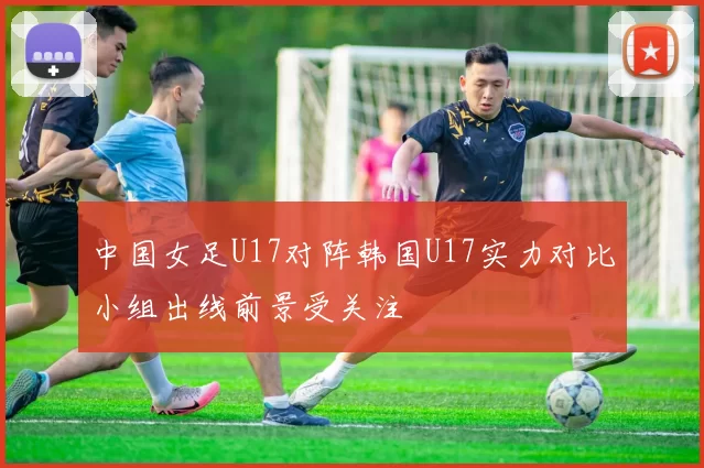 中国女足U17对阵韩国U17实力对比小组出线前景受关注