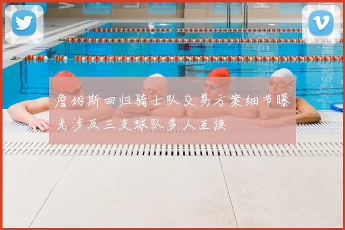 詹姆斯回归骑士队交易方案细节曝光涉及三支球队多人互换