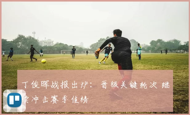 丁俊晖战报出炉：晋级关键轮次 继续冲击赛季佳绩