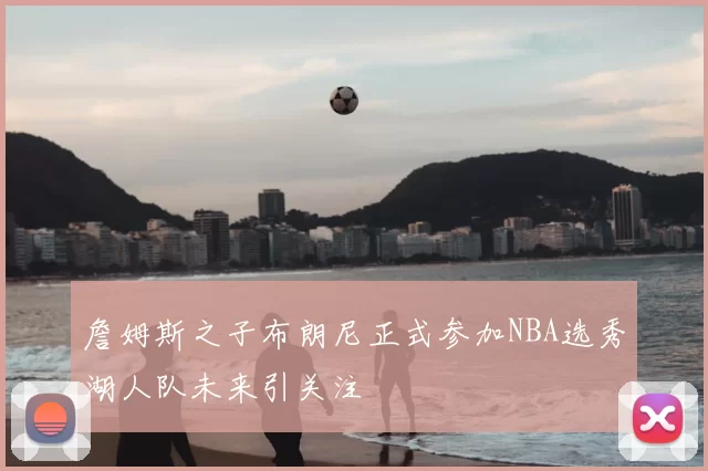 詹姆斯之子布朗尼正式参加NBA选秀湖人队未来引关注