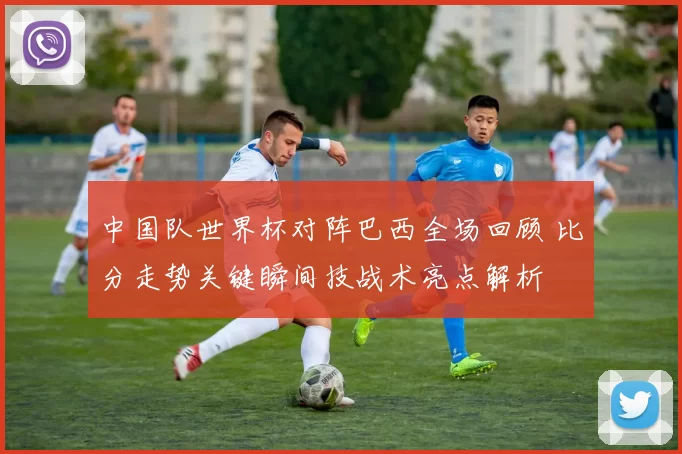中国队世界杯对阵巴西全场回顾 比分走势关键瞬间技战术亮点解析