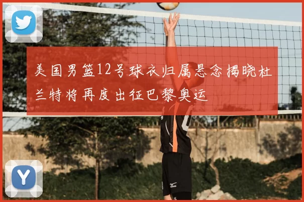 美国男篮12号球衣归属悬念揭晓杜兰特将再度出征巴黎奥运