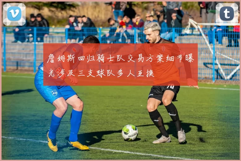 詹姆斯回归骑士队交易方案细节曝光涉及三支球队多人互换