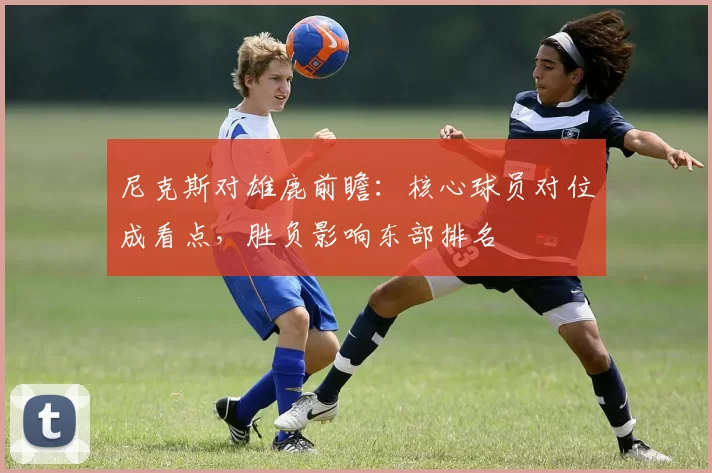 尼克斯对雄鹿前瞻：核心球员对位成看点，胜负影响东部排名