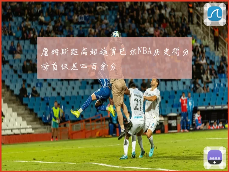 詹姆斯距离超越贾巴尔NBA历史得分榜首仅差四百余分
