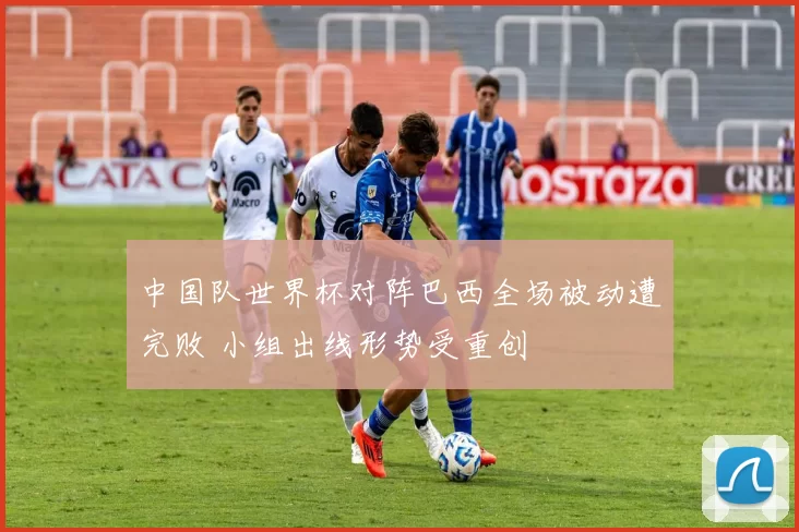 中国队世界杯对阵巴西全场被动遭完败 小组出线形势受重创