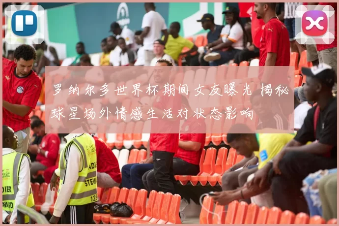 罗纳尔多世界杯期间女友曝光 揭秘球星场外情感生活对状态影响