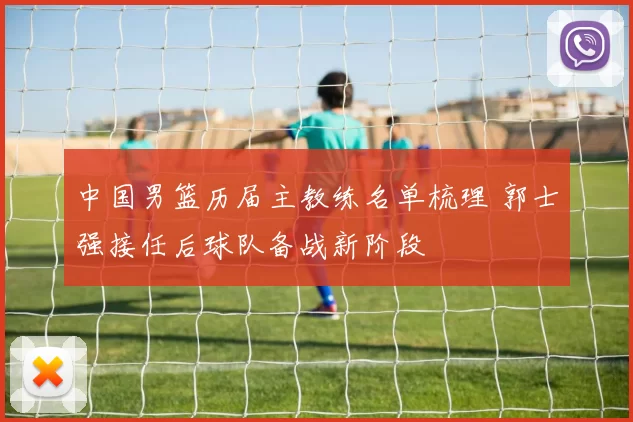 中国男篮历届主教练名单梳理 郭士强接任后球队备战新阶段