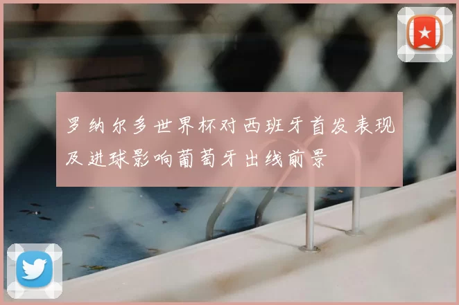 罗纳尔多世界杯对西班牙首发表现及进球影响葡萄牙出线前景