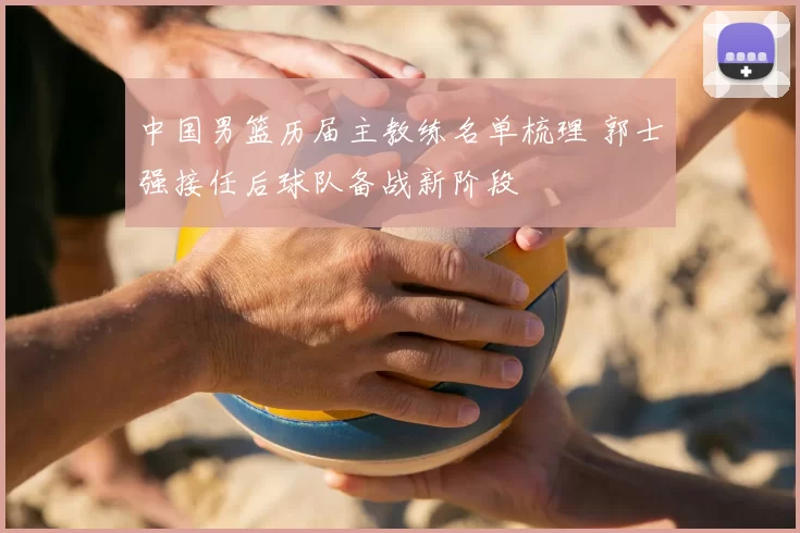 中国男篮历届主教练名单梳理 郭士强接任后球队备战新阶段