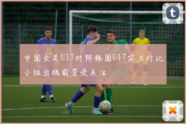 中国女足U17对阵韩国U17实力对比小组出线前景受关注