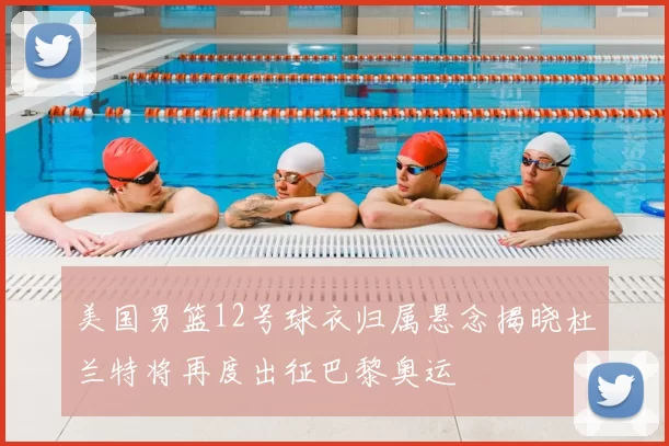 美国男篮12号球衣归属悬念揭晓杜兰特将再度出征巴黎奥运