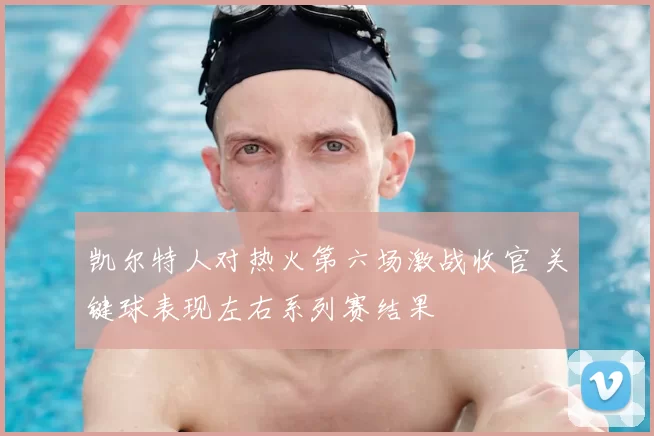 凯尔特人对热火第六场激战收官 关键球表现左右系列赛结果