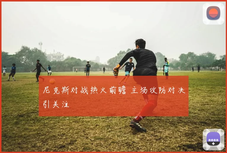 尼克斯对战热火前瞻 主场攻防对决引关注
