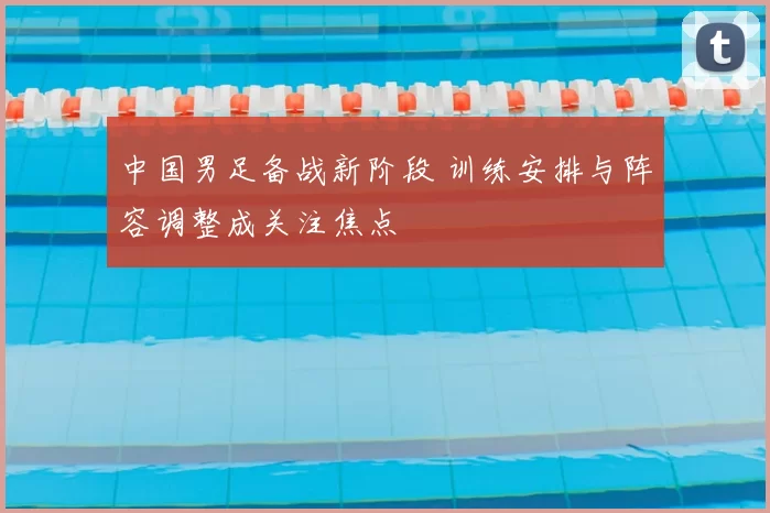 中国男足备战新阶段 训练安排与阵容调整成关注焦点