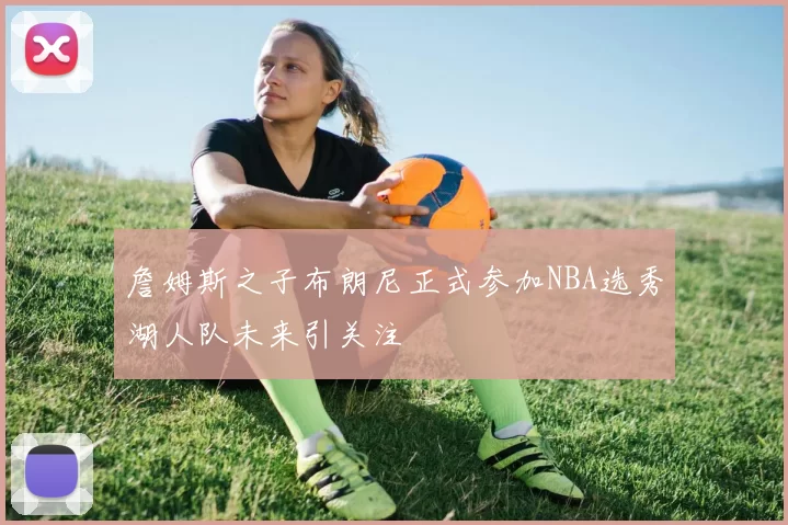 詹姆斯之子布朗尼正式参加NBA选秀湖人队未来引关注