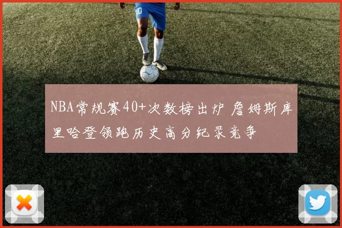 NBA常规赛40+次数榜出炉 詹姆斯库里哈登领跑历史高分纪录竞争