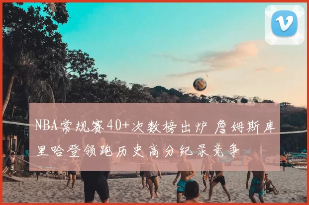 NBA常规赛40+次数榜出炉 詹姆斯库里哈登领跑历史高分纪录竞争