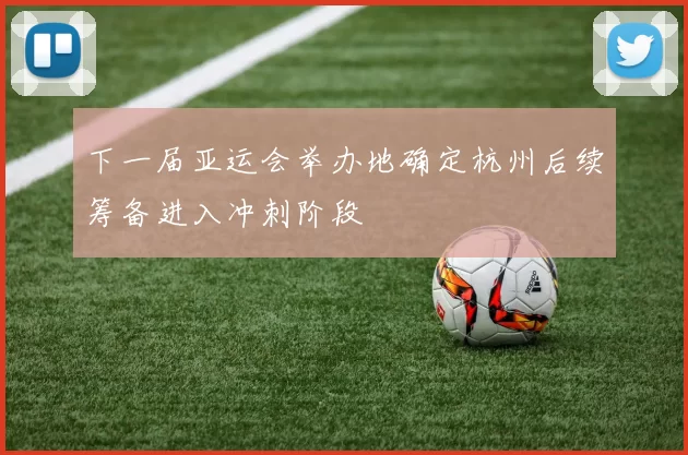 下一届亚运会举办地确定杭州后续筹备进入冲刺阶段