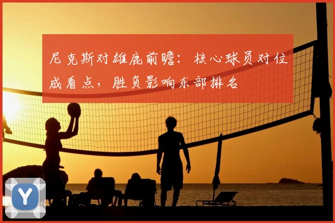 尼克斯对雄鹿前瞻：核心球员对位成看点，胜负影响东部排名