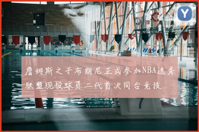 詹姆斯之子布朗尼正式参加NBA选秀联盟现役球员二代首次同台竞技