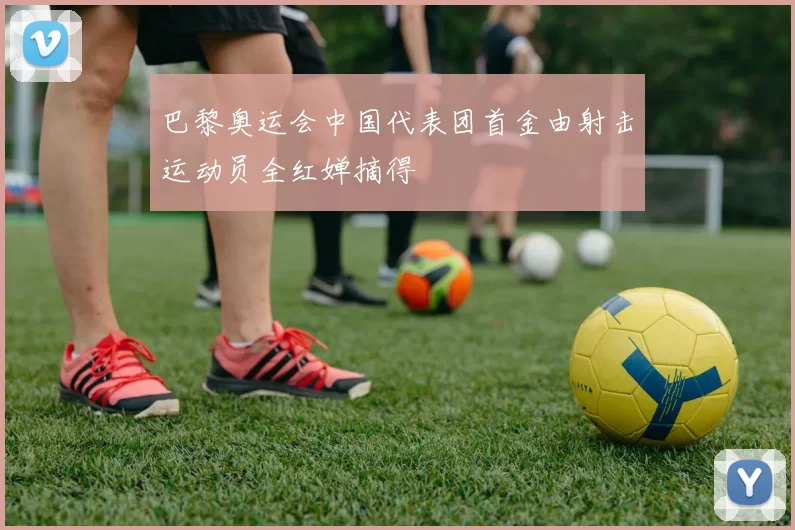 巴黎奥运会中国代表团首金由射击运动员全红婵摘得
