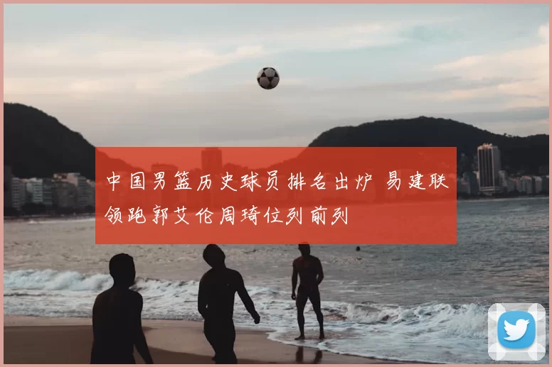 中国男篮历史球员排名出炉 易建联领跑郭艾伦周琦位列前列