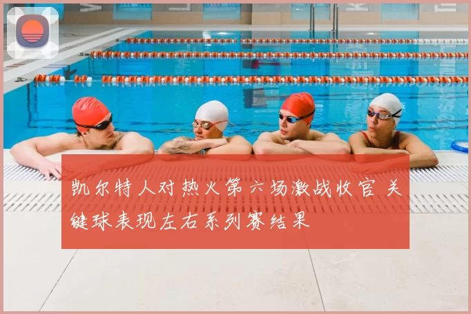 凯尔特人对热火第六场激战收官 关键球表现左右系列赛结果