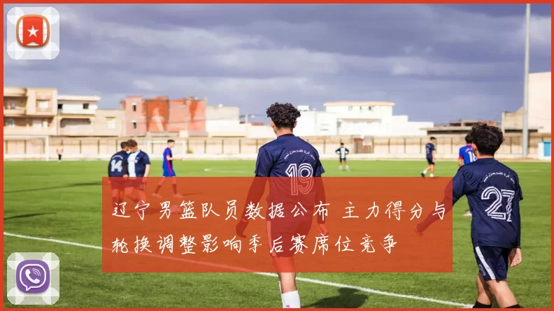 辽宁男篮队员数据公布 主力得分与轮换调整影响季后赛席位竞争
